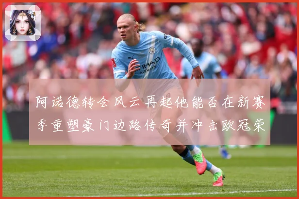 阿诺德转会风云再起他能否在新赛季重塑豪门边路传奇并冲击欧冠荣耀解析