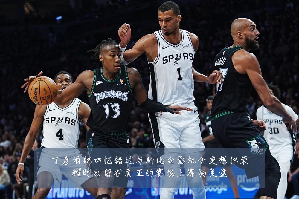 丁彦雨航回忆错过与科比合影机会更想把荣耀时刻留在真正的赛场上赛场复盘